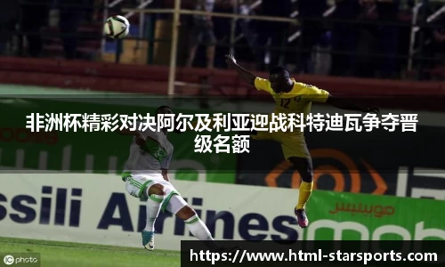 非洲杯精彩对决阿尔及利亚迎战科特迪瓦争夺晋级名额