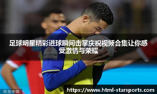 足球明星精彩进球瞬间击掌庆祝视频合集让你感受激情与荣耀