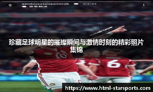 珍藏足球明星的璀璨瞬间与激情时刻的精彩照片集锦